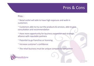 Pros	
  &	
  Cons	
  
  Pros	
  :	
  
  	
  

  ~	
  Retail	
  outlet	
  will	
  able	
  to	
  have	
  high	
  exposure	
  and	
  walk-­‐in	
  
  customers	
  
  	
  

  ~	
  Customers	
  able	
  to	
  try	
  out	
  the	
  products	
  &	
  services,	
  able	
  to	
  give	
  
  consultaGon	
  and	
  recommendaGon	
  
  	
  

  ~	
  Have	
  more	
  opportunity	
  for	
  business	
  expansion	
  and	
  strategic	
  
  alliance	
  with	
  reputable	
  partners	
  
  	
  

  ~	
  PotenGal	
  to	
  go	
  franchise	
  or	
  licensing	
  
  	
  

  ~	
  Increase	
  customer’s	
  conﬁdence	
  
  	
  

  ~	
  The	
  retail	
  business	
  must	
  be	
  unique	
  compare	
  to	
  compeGtor	
  	
  
  	
  


WomenBizSense
         Networking women in business
 