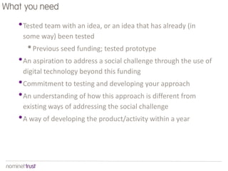 What you need

   • Tested team with an idea, or an idea that has already (in
    some way) been tested
      • Previous seed funding; tested prototype
   • An aspiration to address a social challenge through the use of
    digital technology beyond this funding
   • Commitment to testing and developing your approach
   • An understanding of how this approach is different from
    existing ways of addressing the social challenge
   • A way of developing the product/activity within a year
 