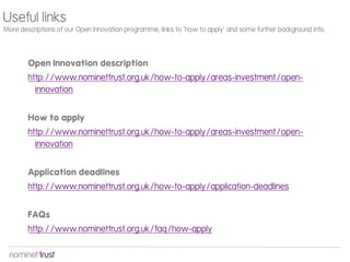 Useful links
More descriptions of our Open Innovation programme, links to ‘how to apply’ and some further background info.




        Open Innovation description
        http://www.nominettrust.org.uk/how-to-apply/areas-investment/open-
          innovation


        How to apply
        http://www.nominettrust.org.uk/how-to-apply/areas-investment/open-
          innovation


        Application deadlines
        http://www.nominettrust.org.uk/how-to-apply/application-deadlines


        FAQs
        http://www.nominettrust.org.uk/faq/how-apply
 