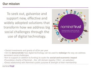 Our mission


  To seek out, galvanise and
  support new, effective and
widely adopted solutions that
transform how we address big
 social challenges through the
   use of digital technology.


• Social investments and grants of c£5m per year
• Aim to demonstrate how digital technology can be used to redesign the way we address
persistent social challenges
•Aim to support (in addition to funding) to scale the social and economic impact
•Foundation charity of Nominet – the .UK domain registry (10m+ .uk websites)
•Direct relationship with Nominet’s public purpose & strength of their membership
 