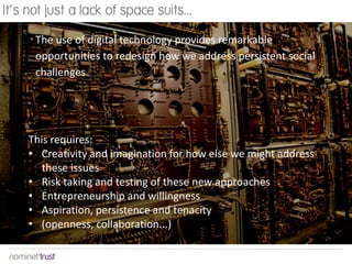 It’s not just a lack of space suits...

      The use of digital technology provides remarkable
      opportunities to redesign how we address persistent social
      challenges




     This requires:
     • Creativity and imagination for how else we might address
       these issues
     • Risk taking and testing of these new approaches
     • Entrepreneurship and willingness
     • Aspiration, persistence and tenacity
     • (openness, collaboration...)
 
