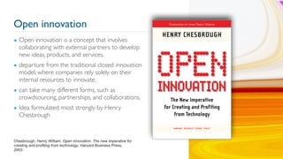 Open innovation
▪ Open innovation is a concept that involves
collaborating with external partners to develop
new ideas, products, and services.
▪ departure from the traditional closed innovation
model, where companies rely solely on their
internal resources to innovate.
▪ can take many different forms, such as
crowdsourcing, partnerships, and collaborations.
▪ Idea formulated most strongly by Henry
Chesbrough
6
Chesbrough, Henry William. Open innovation: The new imperative for
creating and profiting from technology. Harvard Business Press,
2003.
 
