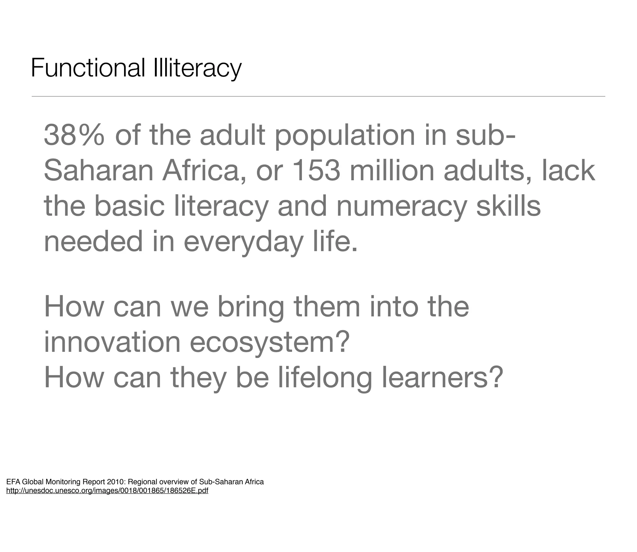 Functional Illiteracy

          38% of the adult population in sub-
          Saharan Africa, or 153 million adults, lack
          the basic literacy and numeracy skills
          needed in everyday life.

          How can we bring them into the
          innovation ecosystem?
          How can they be lifelong learners?


EFA Global Monitoring Report 2010: Regional overview of Sub-Saharan Africa
http://unesdoc.unesco.org/images/0018/001865/186526E.pdf
 