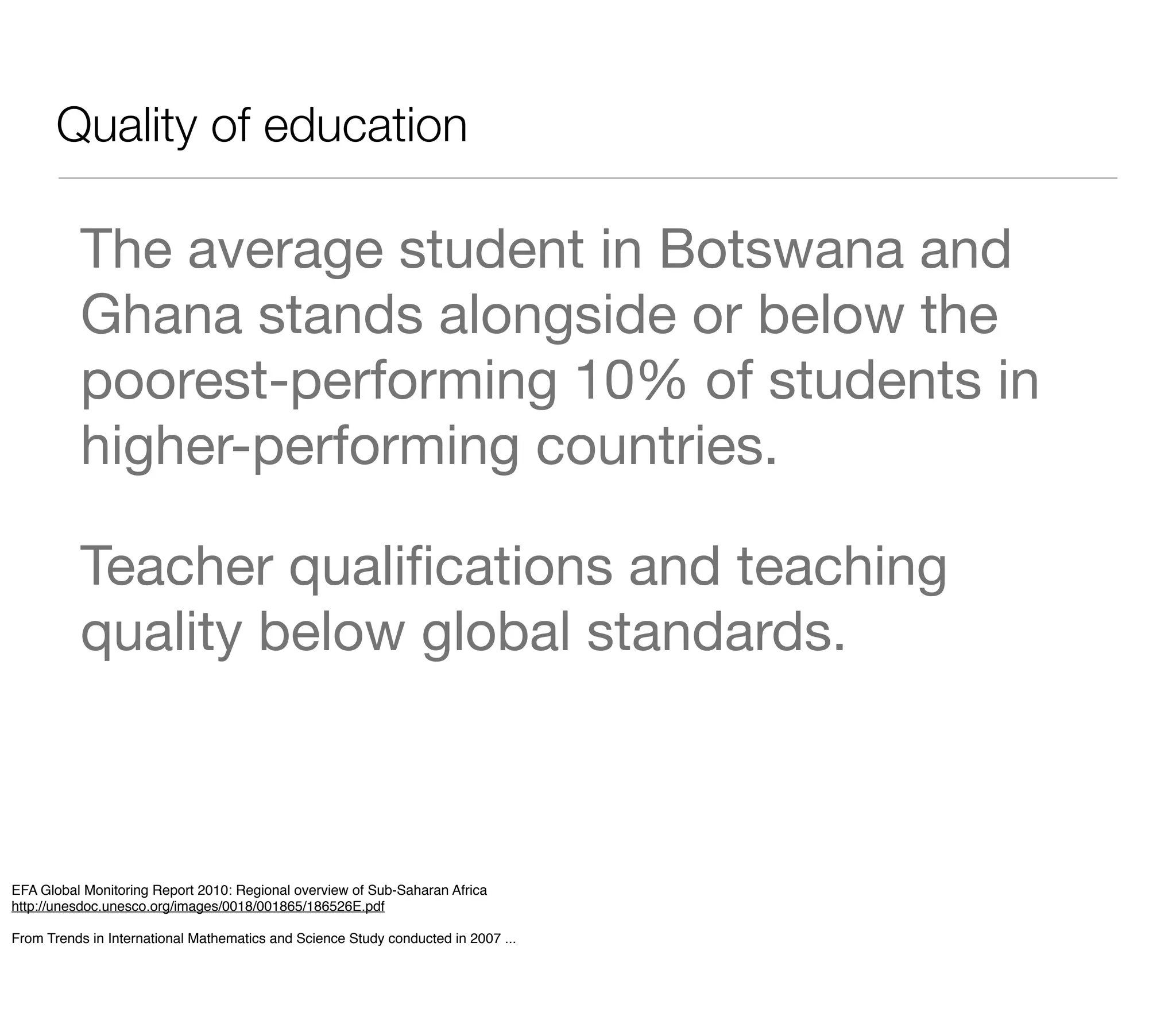 Quality of education

          The average student in Botswana and
          Ghana stands alongside or below the
          poorest-performing 10% of students in
          higher-performing countries.

          Teacher qualiﬁcations and teaching
          quality below global standards.



EFA Global Monitoring Report 2010: Regional overview of Sub-Saharan Africa
http://unesdoc.unesco.org/images/0018/001865/186526E.pdf

From Trends in International Mathematics and Science Study conducted in 2007 ...
 
