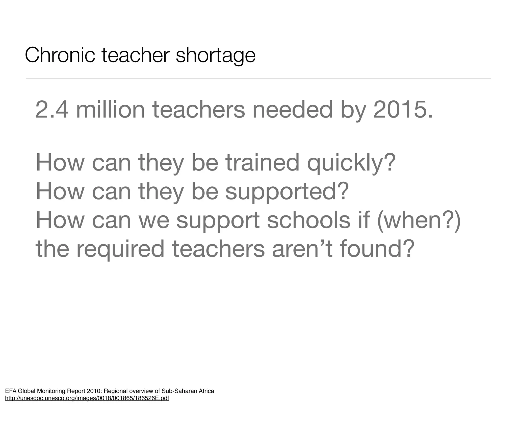 Chronic teacher shortage

          2.4 million teachers needed by 2015.

          How can they be trained quickly?
          How can they be supported?
          How can we support schools if (when?)
          the required teachers aren’t found?




EFA Global Monitoring Report 2010: Regional overview of Sub-Saharan Africa
http://unesdoc.unesco.org/images/0018/001865/186526E.pdf
 