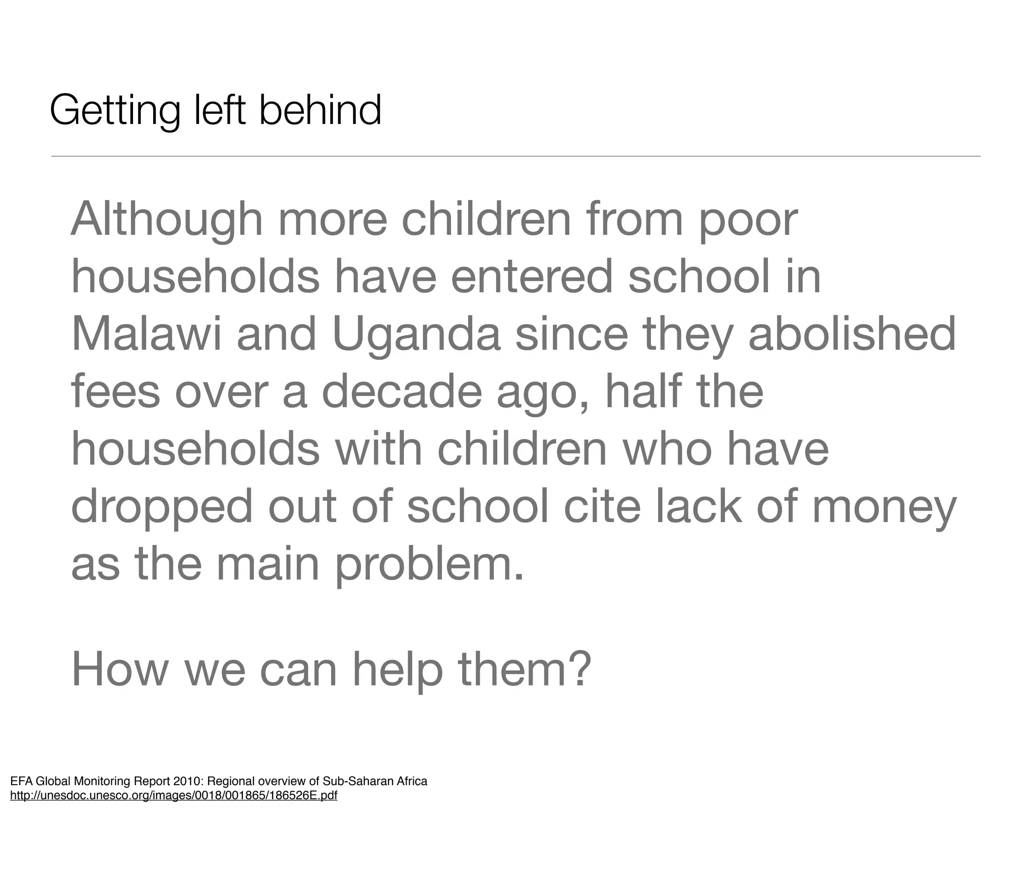 Getting left behind

          Although more children from poor
          households have entered school in
          Malawi and Uganda since they abolished
          fees over a decade ago, half the
          households with children who have
          dropped out of school cite lack of money
          as the main problem.

          How we can help them?

EFA Global Monitoring Report 2010: Regional overview of Sub-Saharan Africa
http://unesdoc.unesco.org/images/0018/001865/186526E.pdf
 
