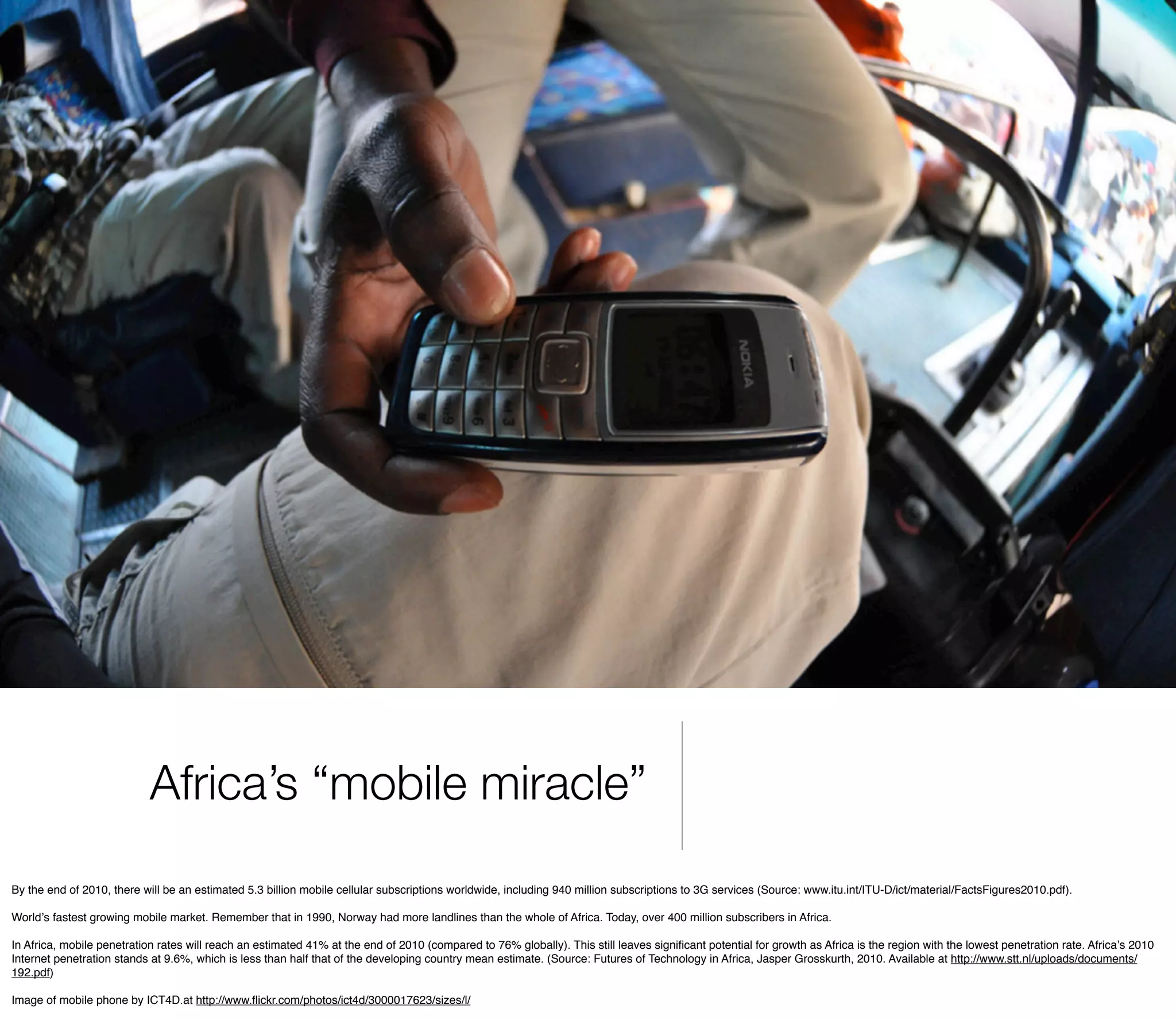 Africa’s “mobile miracle”
By the end of 2010, there will be an estimated 5.3 billion mobile cellular subscriptions worldwide, including 940 million subscriptions to 3G services (Source: www.itu.int/ITU-D/ict/material/FactsFigures2010.pdf).

Worldʼs fastest growing mobile market. Remember that in 1990, Norway had more landlines than the whole of Africa. Today, over 400 million subscribers in Africa.

In Africa, mobile penetration rates will reach an estimated 41% at the end of 2010 (compared to 76% globally). This still leaves signiﬁcant potential for growth as Africa is the region with the lowest penetration rate. Africaʼs 2010
Internet penetration stands at 9.6%, which is less than half that of the developing country mean estimate. (Source: Futures of Technology in Africa, Jasper Grosskurth, 2010. Available at http://www.stt.nl/uploads/documents/
192.pdf)

Image of mobile phone by ICT4D.at http://www.ﬂickr.com/photos/ict4d/3000017623/sizes/l/
 