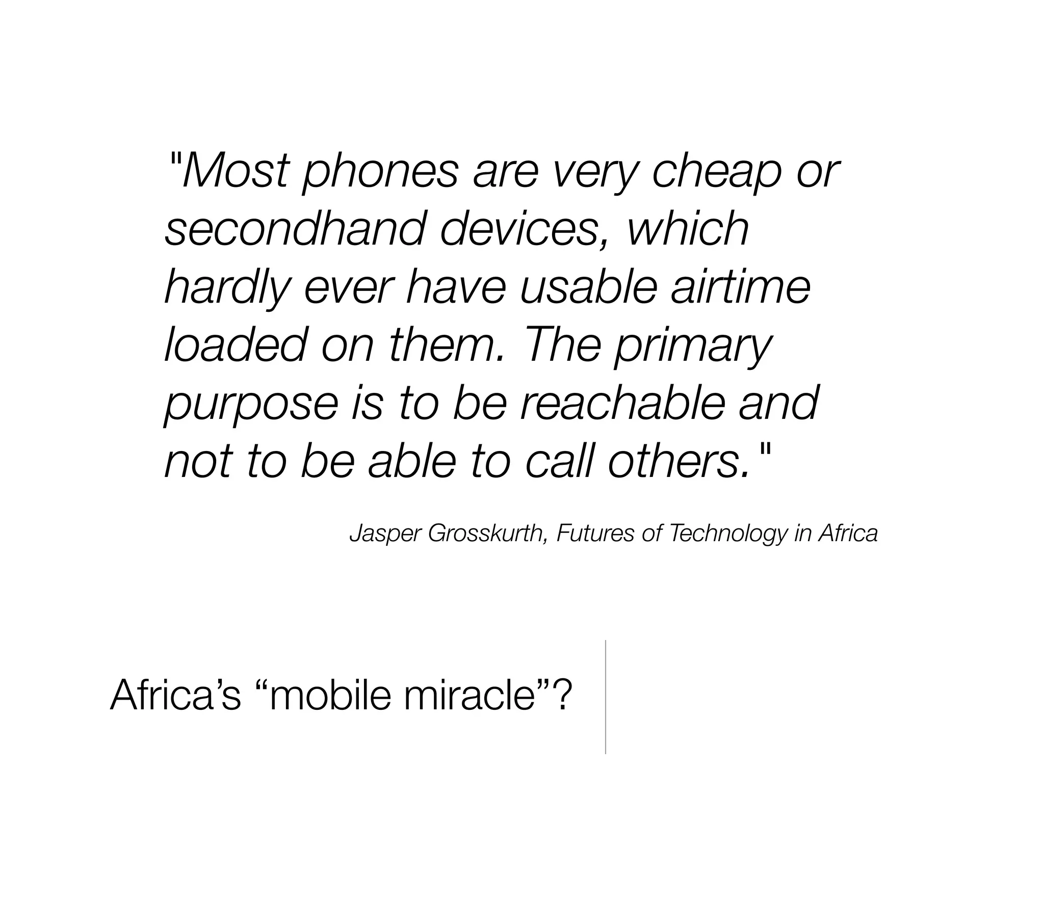 "Most phones are very cheap or
   secondhand devices, which
   hardly ever have usable airtime
   loaded on them. The primary
   purpose is to be reachable and
   not to be able to call others."
             Jasper Grosskurth, Futures of Technology in Africa




Africa’s “mobile miracle”?
 