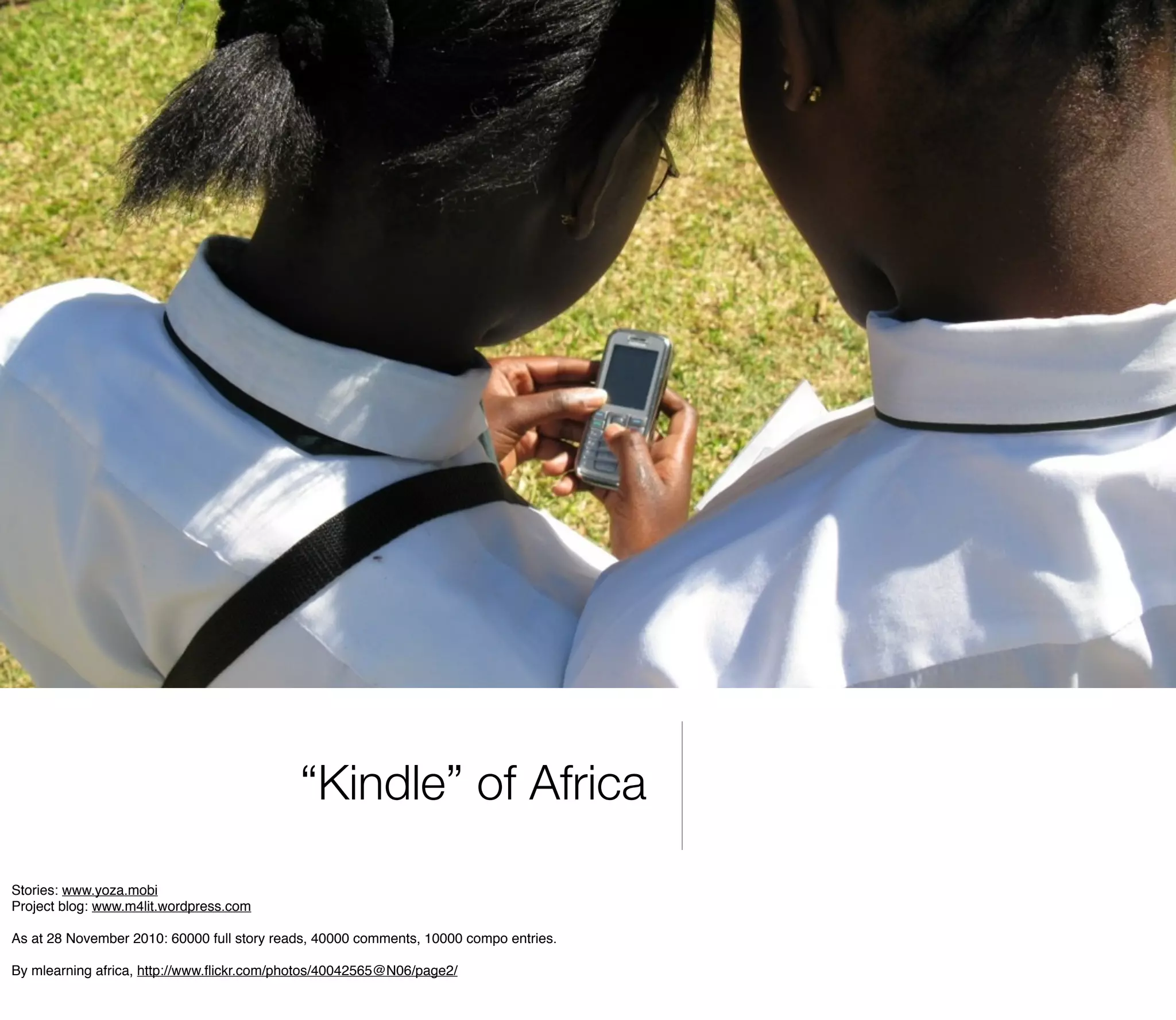 “Kindle” of Africa
Stories: www.yoza.mobi
Project blog: www.m4lit.wordpress.com

As at 28 November 2010: 60000 full story reads, 40000 comments, 10000 compo entries.

By mlearning africa, http://www.ﬂickr.com/photos/40042565@N06/page2/
 