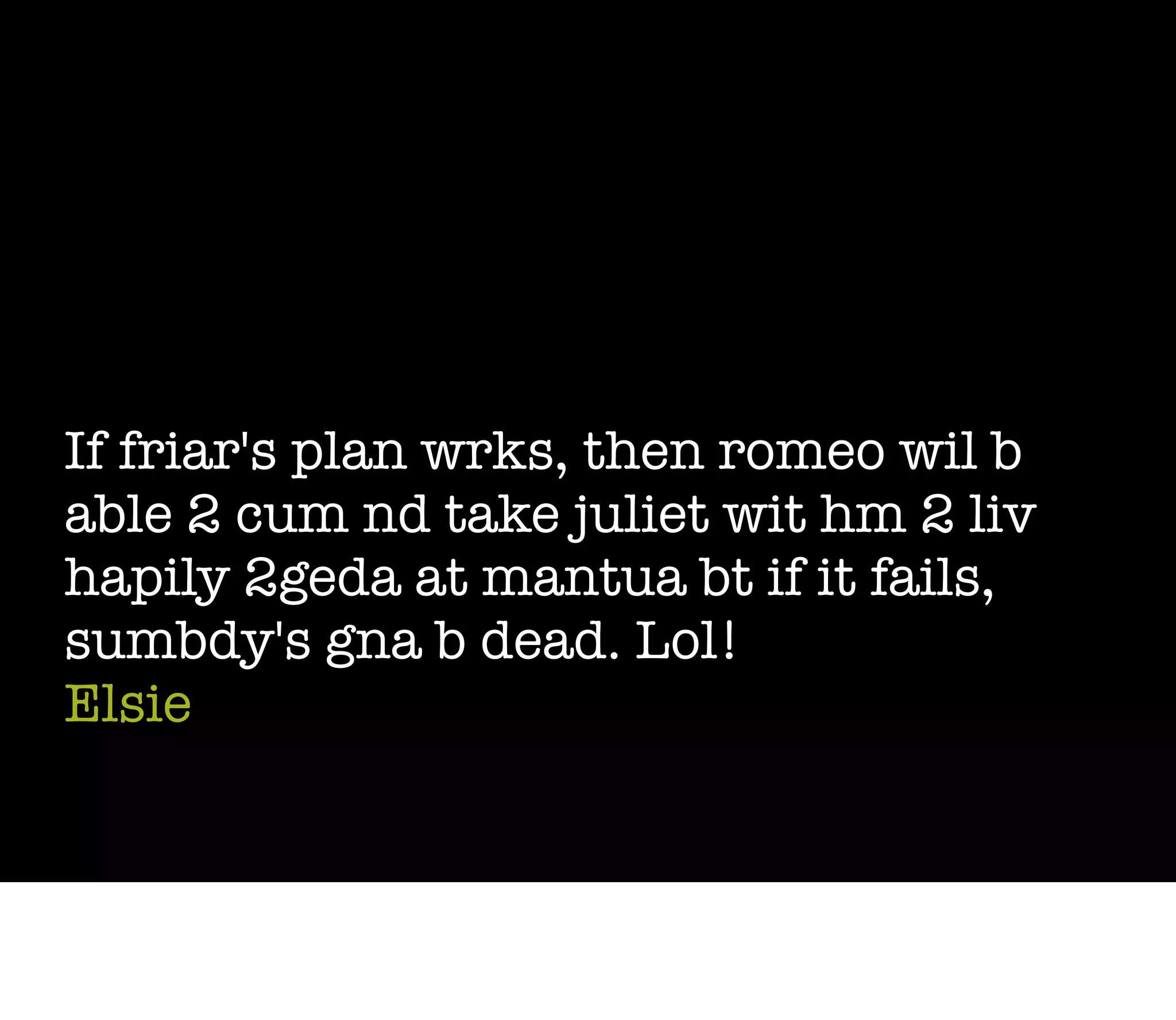 If friar's plan wrks, then romeo wil b
able 2 cum nd take juliet wit hm 2 liv
hapily 2geda at mantua bt if it fails,
sumbdy's gna b dead. Lol!
Elsie
 