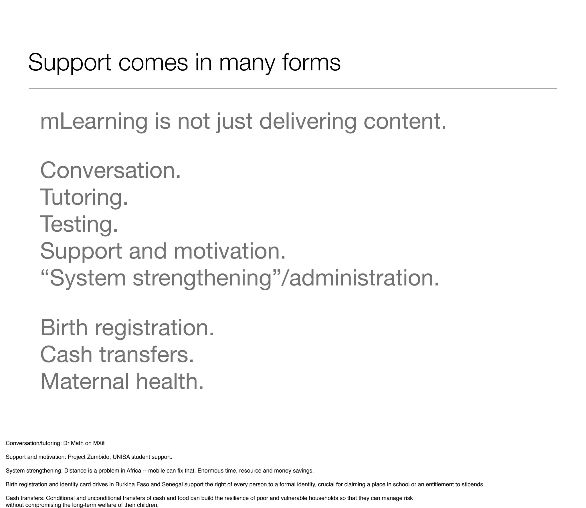 Support comes in many forms

              mLearning is not just delivering content.

              Conversation.
              Tutoring.
              Testing.
              Support and motivation.
              “System strengthening”/administration.

              Birth registration.
              Cash transfers.
              Maternal health.

Conversation/tutoring: Dr Math on MXit

Support and motivation: Project Zumbido, UNISA student support.

System strengthening: Distance is a problem in Africa -- mobile can ﬁx that. Enormous time, resource and money savings.

Birth registration and identity card drives in Burkina Faso and Senegal support the right of every person to a formal identity, crucial for claiming a place in school or an entitlement to stipends.

Cash transfers: Conditional and unconditional transfers of cash and food can build the resilience of poor and vulnerable households so that they can manage risk
without compromising the long-term welfare of their children.
 