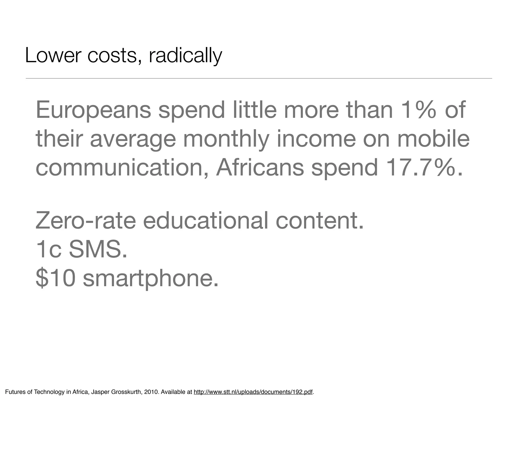 Lower costs, radically

           Europeans spend little more than 1% of
           their average monthly income on mobile
           communication, Africans spend 17.7%.

           Zero-rate educational content.
           1c SMS.
           $10 smartphone.



Futures of Technology in Africa, Jasper Grosskurth, 2010. Available at http://www.stt.nl/uploads/documents/192.pdf.
 