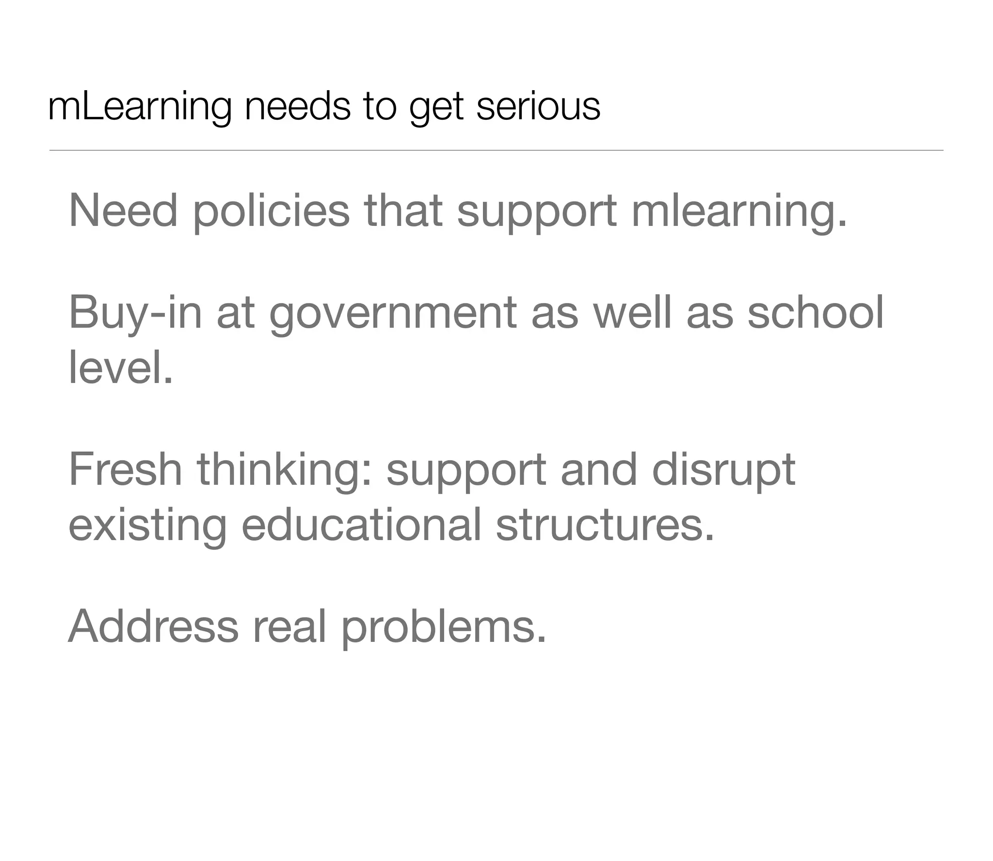 mLearning needs to get serious

 Need policies that support mlearning.

 Buy-in at government as well as school
 level.

 Fresh thinking: support and disrupt
 existing educational structures.

 Address real problems.
 