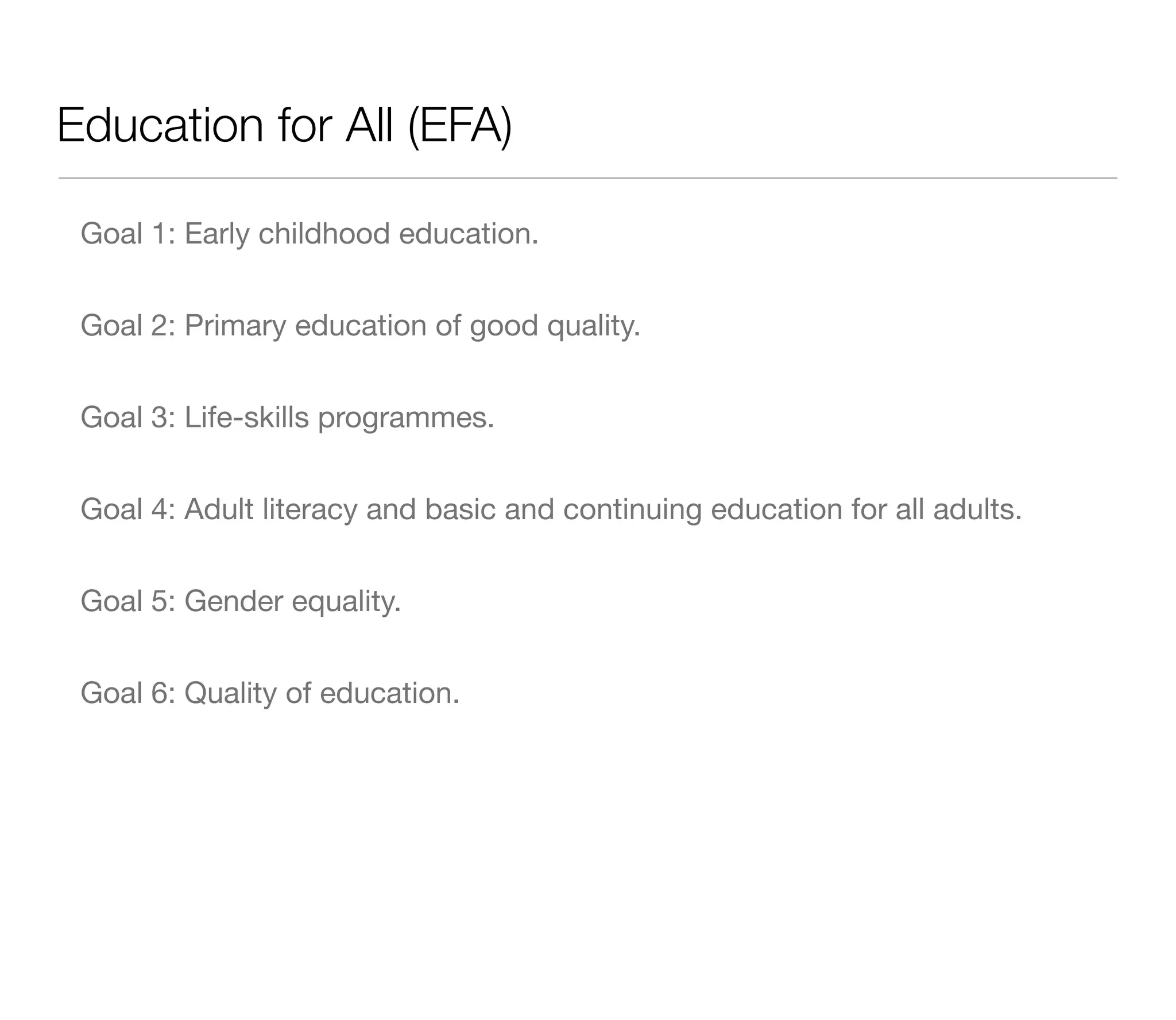 Education for All (EFA)

 Goal 1: Early childhood education.


 Goal 2: Primary education of good quality.


 Goal 3: Life-skills programmes.


 Goal 4: Adult literacy and basic and continuing education for all adults.


 Goal 5: Gender equality.


 Goal 6: Quality of education.
 