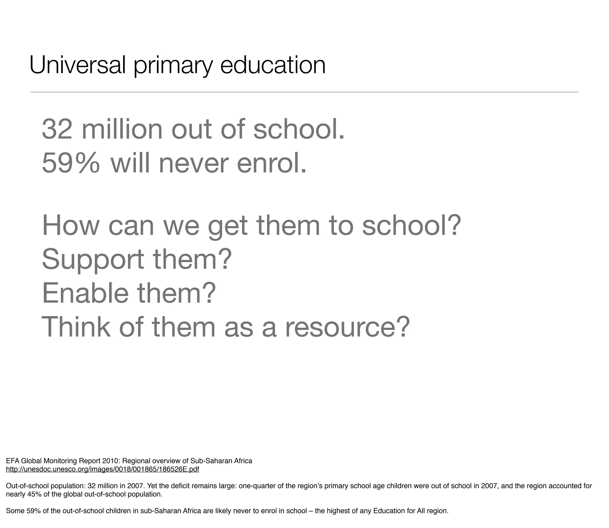 Universal primary education

           32 million out of school.
           59% will never enrol.

           How can we get them to school?
           Support them?
           Enable them?
           Think of them as a resource?



EFA Global Monitoring Report 2010: Regional overview of Sub-Saharan Africa
http://unesdoc.unesco.org/images/0018/001865/186526E.pdf

Out-of-school population: 32 million in 2007. Yet the deﬁcit remains large: one-quarter of the regionʼs primary school age children were out of school in 2007, and the region accounted for
nearly 45% of the global out-of-school population.

Some 59% of the out-of-school children in sub-Saharan Africa are likely never to enrol in school – the highest of any Education for All region.
 