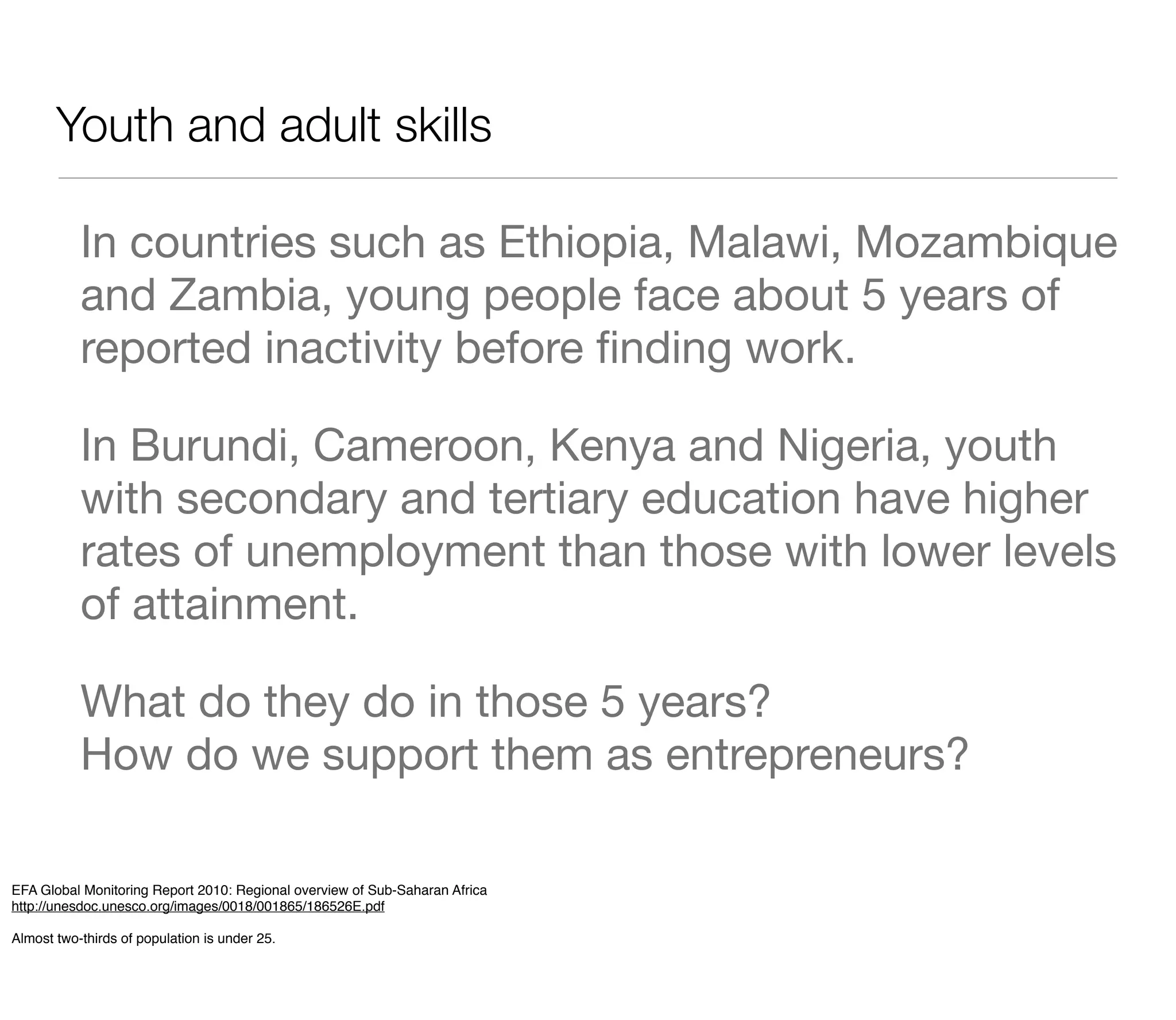 Youth and adult skills

           In countries such as Ethiopia, Malawi, Mozambique
           and Zambia, young people face about 5 years of
           reported inactivity before ﬁnding work.

           In Burundi, Cameroon, Kenya and Nigeria, youth
           with secondary and tertiary education have higher
           rates of unemployment than those with lower levels
           of attainment.

           What do they do in those 5 years?
           How do we support them as entrepreneurs?

EFA Global Monitoring Report 2010: Regional overview of Sub-Saharan Africa
http://unesdoc.unesco.org/images/0018/001865/186526E.pdf

Almost two-thirds of population is under 25.
 