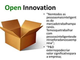 Open Innovation
           • “Nemtodos as
             pessoasmaisinteligent
             es do
             mercadotrabalhampa
             ranós.
             Temosquetrabalhar
             com
             pessoasinteligentesde
             ntroeforadanossaemp
             resa”;
           • “P&D
             externopodecriar
             valor significativopara
             a empresa;
 