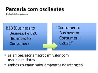 Parceria com osclientes
 PrahaladeRamaswamy




B2B (Business to            “Consumer to
  Business) e B2C             Business to
  (Business to                Consumer –
  Consumer)                   C2B2C”

• as empresascriametrocam valor com
  osconsumidores
• ambos co-criam valor empontos de interação
 