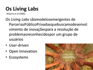 Os Living Labs
Niitamo et al (2006)

Os Living Labs sãomodelosemergentes de
  ParceriasPúblicoPrivadasquebuscamodesenvol
  vimento de inovaçõespara a resolução de
  problemasreconhecidospor um grupo de
  usuários
• User-driven
• Open Innovation
• Ecosystems
 