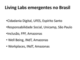 Living Labs emergentes no Brasil

•Cidadania Digital, UFES, Espírito Santo
•Responsabilidade Social, Unicamp, São Paulo
•Inclusão, FPF, Amazonas
• Well Being, INdT, Amazonas
• Workplaces, INdT, Amazonas
 