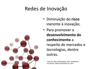 Redes de Inovação
       • Diminuição do risco
         inerente à inovação;
       • Para promover o
         desenvolvimento do
         conhecimento a
         respeito de mercados e
         tecnologias, dentre
         outras.
         TIDD etal, 2005; NOOTEBOOM, 2004; CASSIMAN &
         VEUGELERS, 2000 & WITZEMAN etal, 2007
 