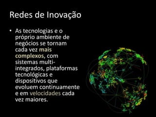 Redes de Inovação
• As tecnologias e o
  próprio ambiente de
  negócios se tornam
  cada vez mais
  complexos, com
  sistemas multi-
  integrados, plataformas
  tecnológicas e
  dispositivos que
  evoluem continuamente
  e em velocidades cada
  vez maiores.
 