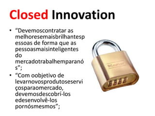 Closed Innovation
• “Devemoscontratar as
  melhoresemaisbrilhantesp
  essoas de forma que as
  pessoasmaisinteligentes
  do
  mercadotrabalhemparanó
  s”;
• “Com oobjetivo de
  levarnovosprodutoseservi
  çosparaomercado,
  devemosdescobrí-los
  edesenvolvê-los
  pornósmesmos”;
 