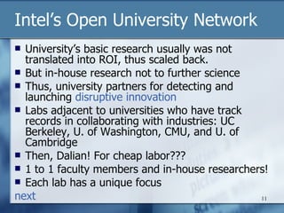 Intel’s Open University Network University’s basic research usually was not translated into ROI, thus scaled back. But in-house research not to further science Thus, university partners for detecting and launching  disruptive innovation Labs adjacent to universities who have track records in collaborating with industries: UC Berkeley, U. of Washington, CMU, and U. of Cambridge Then, Dalian! For cheap labor??? 1 to 1 faculty members and in-house researchers! Each lab has a unique focus next 