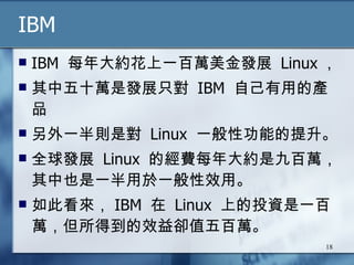 IBM IBM  每年大約花上一百萬美金發展  Linux ， 其中五十萬是發展只對  IBM  自己有用的產品 另外一半則是對  Linux  一般性功能的提升。 全球發展  Linux  的經費每年大約是九百萬，其中也是一半用於一般性效用。 如此看來， IBM  在  Linux  上的投資是一百萬，但所得到的效益卻值五百萬。  