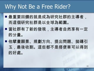 Why Not Be a Free Rider? 最重要回饋的就是成為研究社群的主導者，而這個研究社群是以全球為範圍。 當社群有了新的發現，主導者自然享有一定的分量。 他擘畫願景、規劃方向、提出問題、拋磚引玉，最後收割。這些都不是搭便車可以得到的好處。 