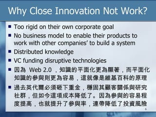 Why Close Innovation Not Work? Too rigid on their own corporate goal No business model to enable their products to work with other companies’ to build a system Distributed knowledge VC funding disruptive technologies 因為  Web 2.0 ，知識的平面化更為顯著，而平面化知識的參與則更為容易，這就像是維基百科的原理 過去英代爾必須砸下重金，穩固其顧客關係與研究社群，但如今這項成本降低了。因為參與的容易程度提高，也就提升了參與率，連帶降低了投資風險 