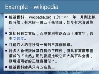 Example - wikipedia 維基百科（ wikipedia.org ）於二○○一年一月剛上線的時候，有大約一萬五千條項目，如今有六百萬條。 當初只有英文版，而現在則有兩百五十種文字，甚至 文言文 。 目前它大約每秒有一萬到三萬個搜尋。 許多人會懷疑維基百科的正確性，但具有高度學術權威的「自然」期刊曾經比較它和大英百科全書，發現這兩者的正確度相似 * 。 維基百科總共只有五名員工  * Jim Gile, ”Internet encyclopaedias go head to head,”  Nature , Issue 438, 900-1, 15 December 2005 