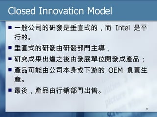 Closed Innovation Model 一般公司的研發是垂直式的，而  Intel  是平行的。 垂直式的研發由研發部門主導， 研究成果出爐之後由發展單位開發成產品； 產品可能由公司本身或下游的  OEM  負責生產。 最後，產品由行銷部門出售。 