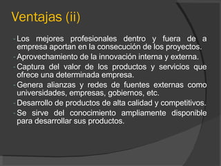 Ventajas (ii) Los mejores profesionales dentro y fuera de a empresa aportan en la consecución de los proyectos. Aprovechamiento de la innovación interna y externa. Captura del valor de los productos y servicios que ofrece una determinada empresa. Genera alianzas y redes de fuentes externas como universidades, empresas, gobiernos, etc. Desarrollo de productos de alta calidad y competitivos. Se sirve del conocimiento ampliamente disponible para desarrollar sus productos. 