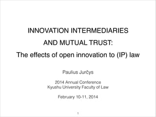 INNOVATION INTERMEDIARIES !
AND MUTUAL TRUST:!
The effects of open innovation to (IP) law
!

Paulius Jurčys
!

2014 Annual Conference
Kyushu University Faculty of Law
!

February 10-11, 2014

"1

 