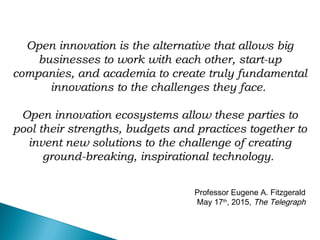 Open innovation is the alternative that allows big
businesses to work with each other, start-up
companies, and academia to create truly fundamental
innovations to the challenges they face.
Open innovation ecosystems allow these parties to
pool their strengths, budgets and practices together to
invent new solutions to the challenge of creating
ground-breaking, inspirational technology.
Professor Eugene A. Fitzgerald
May 17th
, 2015, The Telegraph
 