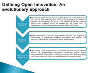 Defining Open Innovation: AnDefining Open Innovation: An
evolutionary approachevolutionary approach
Chesbrough,
2003, p.43
• Open innovation means that valuable ideas can come from inside
or outside the company and can go to market from inside or
outside the company as well. This approach places external
ideas and external paths to market on the same level of
importance as that reserved for internal ideas and paths
Chesbrough,
2006, p.1
• Open Innovation is the use of purposive inflows and outflows of
knowledge to accelerate internal innovation and expand the
markets for external use of innovation, respectively
Chesbrough and
Bogers, 2014
• We define open innovation as a distributed innovation process
based on purposively managed knowledge flows across
organizational boundaries, using pecuniary and non-pecuniary
mechanisms in line with the organization’s business model
 