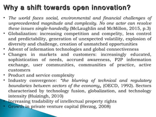 Why a shift towards open innovation?Why a shift towards open innovation?
• The world faces social, environmental and financial challenges of
unprecedented magnitude and complexity. No one actor can resolve
these issues single-handedly (McLaughlin and McMillon, 2015, p.3)
• Globalization: increasing competition and compelity, less control
and predictability, generation of unexpected volatility, explosion of
diversity and challenge, creation of unmatched opportunities
• Advent of information technologies and global connectiveness
• Changes in markets and customers: increasingly educated,
sophistication of needs, accrued awareness, P2P information
exchange, user communities, communities of practice, active
customers
• Product and service complexity
• Industry convergence: “the blurring of technical and regulatory
boundaries between sectors of the economy„ (OECD, 1992). Sectors
characterised by technology fusion, globalization, and technology
intensity (Huizingh, 2010)
• Increasing tradability of intellectual property rights
• Growth in private venture capital (Herzog, 2008)
 