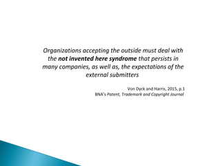 Organizations accepting the outside must deal with
the not invented here syndrome that persists in
many companies, as well as, the expectations of the
external submitters
Von Dyck and Harris, 2015, p.1
BNA’s Patent, Trademark and Copyright Journal
 