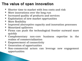 The value of open innovationThe value of open innovation
 Shorter time to market with less costs and risk
 More innovations over the long run
 Increased quality of products and services
 Exploitation of new market opprtunities
 More flexibility
 Improved absrorptive capacity and innovation processes
 Monetized spillovers
 Firms can push the technological frontier outward more
quickly
 Complementary non-core business expertise in the
realms of commercialization
 Empowerment of connectivity
 Generation of opportunities
 Non-commercial actors can leverage new engagement
opportunities
 