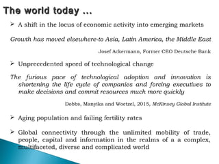 The world today ...The world today ...
 A shift in the locus of economic activity into emerging markets
Growth has moved elsewhere-to Asia, Latin America, the Middle East
Josef Ackermann, Former CEO Deutsche Bank
 Unprecedented speed of technological change
The furious pace of technological adoption and innovation is
shortening the life cycle of companies and forcing executives to
make decisions and commit resources much more quickly
Dobbs, Manyika and Woetzel, 2015, McKinsey Global Institute
 Aging population and failing fertility rates
 Global connectivity through the unlimited mobility of trade,
people, capital and information in the realms of a a complex,
multifaceted, diverse and complicated world
 