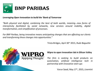 Leveraging Open Innovation to build the ‘Bank of Tomorrow
“Both physical and digital, combining the best of both worlds, meaning…new forms of
interactivity facilitated by social networks, new services around mobility, digital
transformation, and simplification of processes.
For BNP Paribas, being innovative means anticipating changes that are affecting our clients
and transforming these changes into opportunities.”
Trista Bridges, April 30th
2015, Rude Baguette
Wipro to open innovation lab in Silicon Valley
The firm is seeking to build products on
automation, artificial intelligence tech in
partnership with innovative start-ups
Varun Sood, May 17th
, 2015, Livemint
 