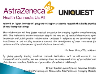 Formed an “open innovation” program to support academic research that holds promise
of new therapeutic drugs
The collaboration will help foster medical innovation by bringing together complementary
skills. This initiative is another important step in the new era of medical discovery via open
innovation and public-private collaboration. UniQuest is delighted to be partnering with
AstraZeneca in this exciting approach towards the development of new treatments for
patients and the advancement of medical science in Australia.
Dr. Dean Moss, CEO, UniQuest
By giving globally leading academic research institutions such as UQ access to our
compounds and expertise, we are opening doors to unexplored areas of pre-clinical and
clinical research to help find the next generation of medical breakthroughs
Dr Ajay Gautam, AstraZeneca’s Executive Director
Scientific Partnering and Alliances for Asia Pacific and Emerging Markets
 