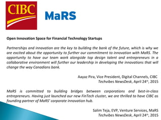 Open Innovation Space for Financial Technology Startups
Partnerships and innovation are the key to building the bank of the future, which is why we
are excited about the opportunity to further our commitment to innovation with MaRS. The
opportunity to have our team work alongside top design talent and entrepreneurs in a
collaborative environment will further our leadership in developing the innovations that will
change the way Canadians bank.
Aayaz Pira, Vice President, Digital Channels, CIBC
Techvibes NewsDesk, April 24th
, 2015
MaRS is committed to building bridges between corporations and best-in-class
entrepreneurs. Having just launched our new FinTech cluster, we are thrilled to have CIBC as
founding partner of MaRS’ corporate innovation hub.
Salim Teja, EVP, Venture Services, MaRS
Techvibes NewsDesk, April 24th
, 2015
 