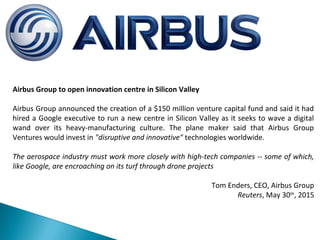 Airbus Group to open innovation centre in Silicon Valley
Airbus Group announced the creation of a $150 million venture capital fund and said it had
hired a Google executive to run a new centre in Silicon Valley as it seeks to wave a digital
wand over its heavy-manufacturing culture. The plane maker said that Airbus Group
Ventures would invest in "disruptive and innovative" technologies worldwide.
The aerospace industry must work more closely with high-tech companies -- some of which,
like Google, are encroaching on its turf through drone projects
Tom Enders, CEO, Airbus Group
Reuters, May 30th
, 2015
 