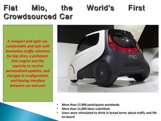 Fiat Mio, the World's FirstFiat Mio, the World's First
Crowdsourced CarCrowdsourced Car
• More than 17,000 participants worldwide
• More than 11,000 ideas submitted
• Users were stimulated to think in broad terms about traffic and life
on-board
A compact and agile car,
comfortable and safe with
innovative traffic solutions
for big cities, a pollutant-
free engine and the
capacity to receive
personalized updates, and
changes in configuration,
and having interface
between car and user
 