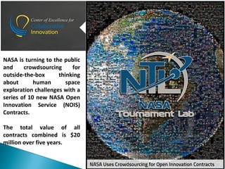 NASA is turning to the public
and crowdsourcing for
outside-the-box thinking
about human space
exploration challenges with a
series of 10 new NASA Open
Innovation Service (NOIS)
Contracts.
The total value of all
contracts combined is $20
million over five years.
 