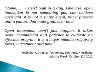 “Rome, …, wasn't built in a day. Likewise, open
innovation is not something you can achieve
overnight. It is not a single event, but a process
and a culture that must grow over time.
Open innovation won't just happen. It takes
work, commitment and patience to cultivate an
effective program. It is a major initiative requiring
focus, investment and time.”
Kevin Stark, Director Technology Solutions, NineSigma
Industry Week, October 12th
2011
 
