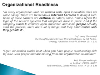 Organizational ReadinessOrganizational Readiness
“In every organization that I’ve worked with, open innovation does not
come easily. There are tremendous internal barriers to doing it well.
Some of those barriers are cultural in nature; some, I think reflect the
logic of the reward systems that companies have in place. And if the
company wants to embrace open innovation and some people actually
start the process, there are a lot of things that they don’t realize until
they get into it”.
Prof. Henry Chesbrough
The Thought Leader Interview: Henry Chesbrough by Rob Norton,
Strategy + Business, Issue 63, Summer, 2011, p.63
“Open innovation works best when you have people collaborating side
by side, with people that are moving from one organization to another”
Prof. Henry Chesbrough
At the Court of KING HENRY
by Scott Wilson, Deloitte Review, Issue 10, 2012, p.45
52
 