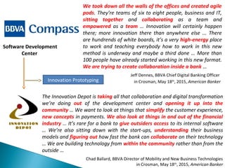We took down all the walls of the offices and created agile
pods. They’re teams of six to eight people, business and IT,
sitting together and collaborating as a team and
empowered as a team … Innovation will certainly happen
there; more innovation there than anywhere else ... There
are hundrends of white boards, it’s a very high-energy place
to work and teaching everybody how to work in this new
method is underway and maybe a third done … More than
100 people have already started working in this new format.
We are trying to create collaboration inside a bank …
Jeff Dennes, BBVA Chief Digital Banking Officer
in Crosman, May 18th
, 2015, American Banker
Software Development
Center
The Innovation Depot is taking all that collaboration and digital transformation
we’re doing out of the development center and opening it up into the
community … We want to look at things that simplify the customer experience,
new concepts in payments. We also look at things in and out of the financial
industry … It’s rare for a bank to give outsiders access to its internal software
… We’re also sitting down with the start-ups, understanding their business
models and figuring out how fast the bank can collaborate on their technology
… We are building technology from within the community rather than from the
outside …
Chad Ballard, BBVA Director of Mobility and New Business Technologies
in Crosman, May 18th
, 2015, American Banker
Innovation Prototyping
 